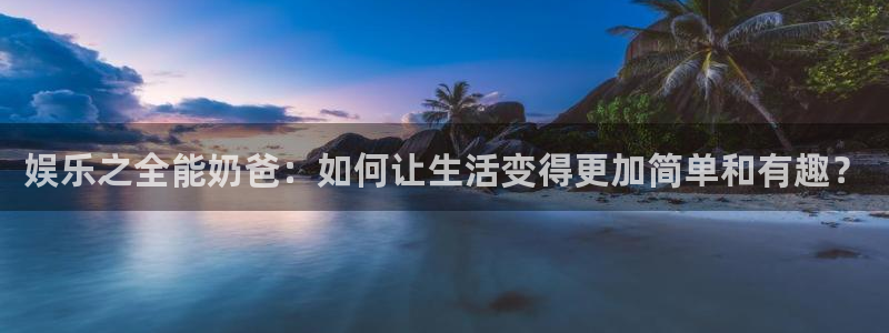 运达娱乐.ccm官网版：娱乐之全能奶爸：如何让生活变得更加简单和有趣？